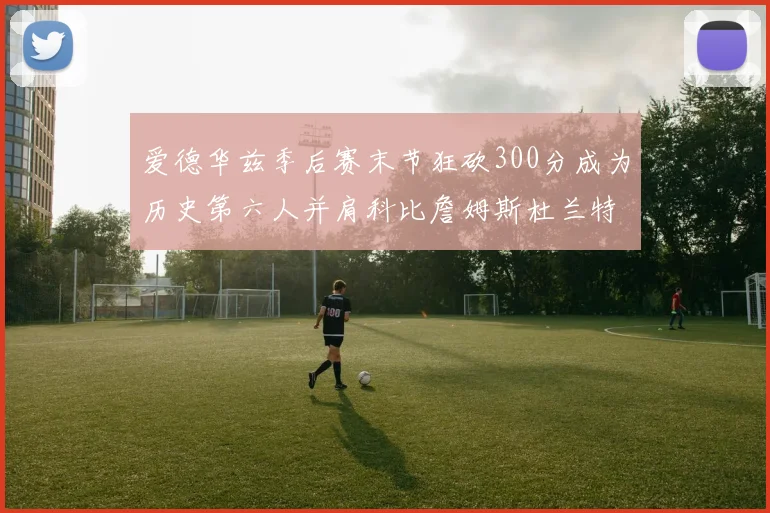 爱德华兹季后赛末节狂砍300分成为历史第六人并肩科比詹姆斯杜兰特韦德