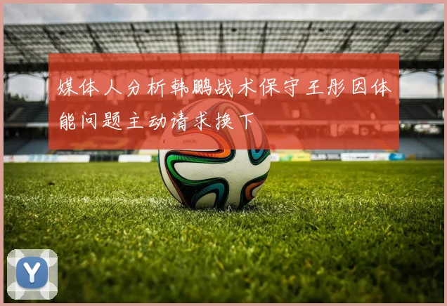 媒体人分析韩鹏战术保守王彤因体能问题主动请求换下