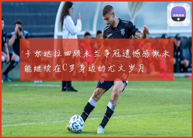卡尔达拉回顾米兰争冠遗憾感慨未能继续在C罗身边的尤文岁月