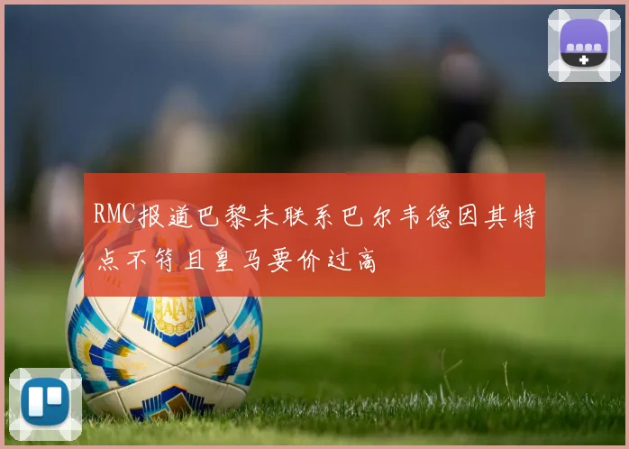 RMC报道巴黎未联系巴尔韦德因其特点不符且皇马要价过高