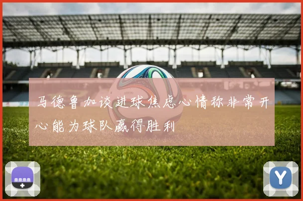 马德鲁加谈进球焦虑心情称非常开心能为球队赢得胜利