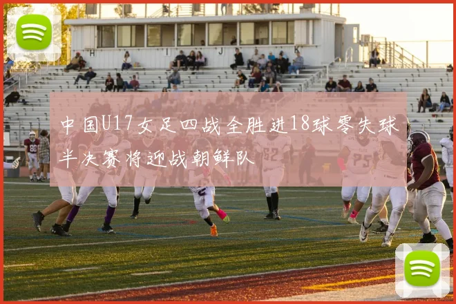 中国U17女足四战全胜进18球零失球半决赛将迎战朝鲜队