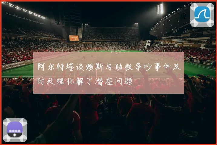 阿尔特塔谈赖斯与助教争吵事件及时处理化解了潜在问题