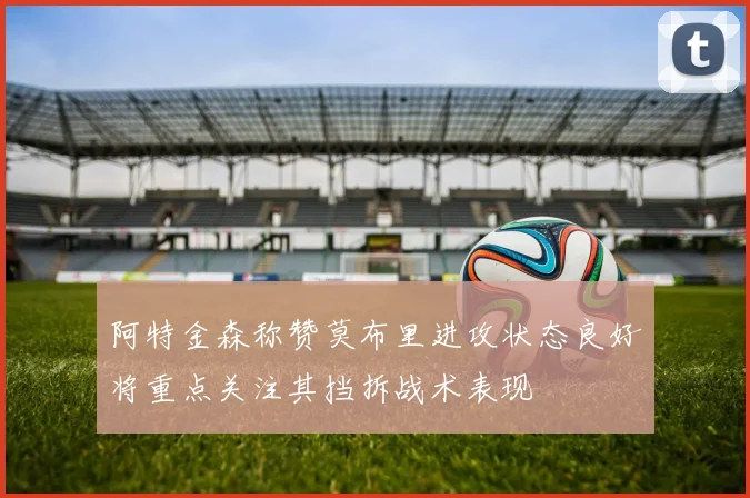 阿特金森称赞莫布里进攻状态良好将重点关注其挡拆战术表现
