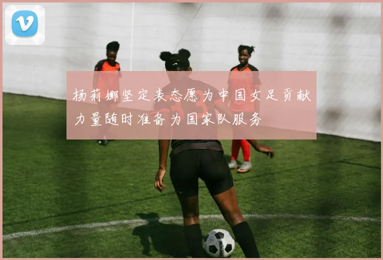 杨莉娜坚定表态愿为中国女足贡献力量随时准备为国家队服务