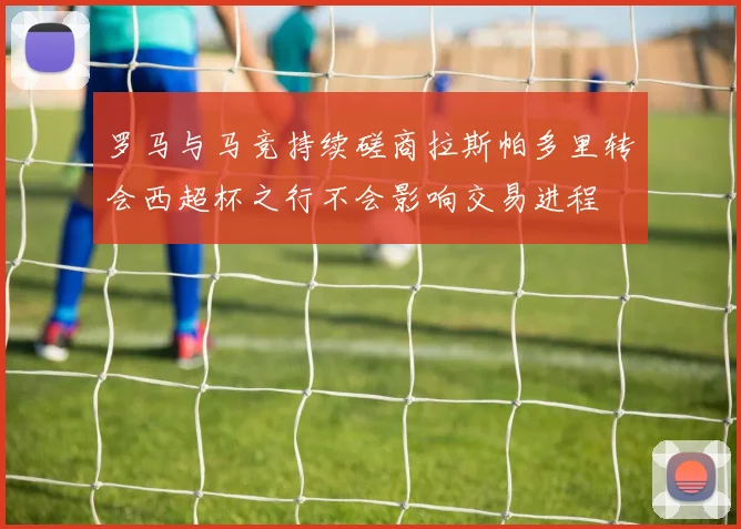 罗马与马竞持续磋商拉斯帕多里转会西超杯之行不会影响交易进程