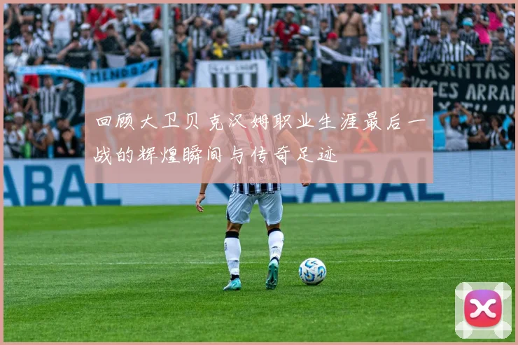 回顾大卫贝克汉姆职业生涯最后一战的辉煌瞬间与传奇足迹