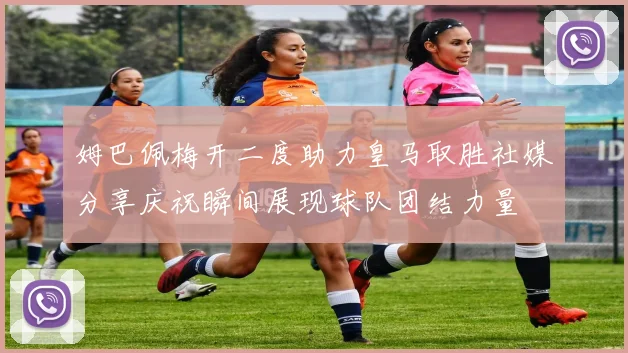姆巴佩梅开二度助力皇马取胜社媒分享庆祝瞬间展现球队团结力量