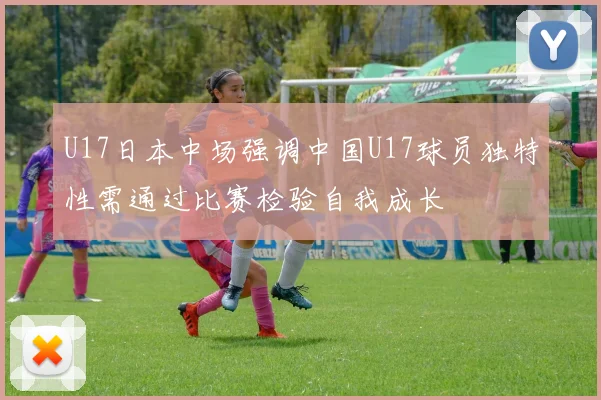 U17日本中场强调中国U17球员独特性需通过比赛检验自我成长