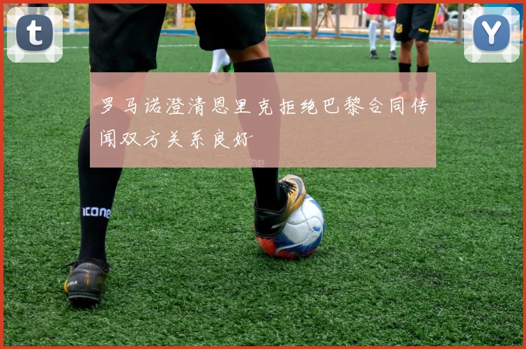 罗马诺澄清恩里克拒绝巴黎合同传闻双方关系良好